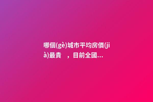 哪個(gè)城市平均房價(jià)最貴，目前全國房價(jià)最高城市排名有誰了解